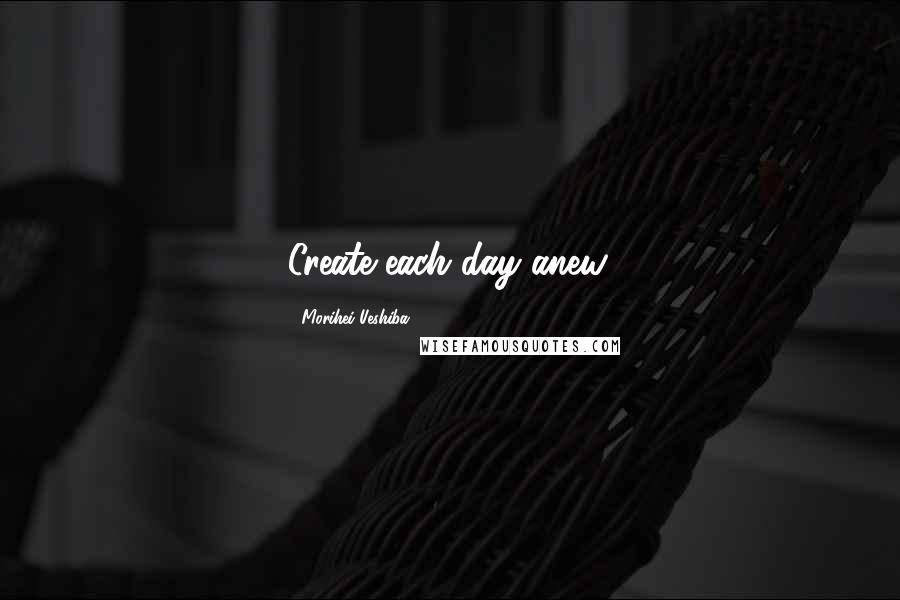 Morihei Ueshiba Quotes: Create each day anew.