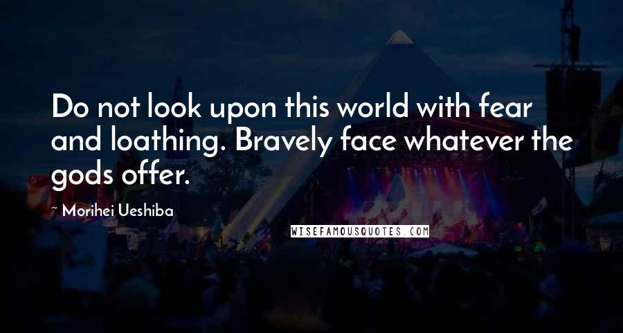 Morihei Ueshiba Quotes: Do not look upon this world with fear and loathing. Bravely face whatever the gods offer.