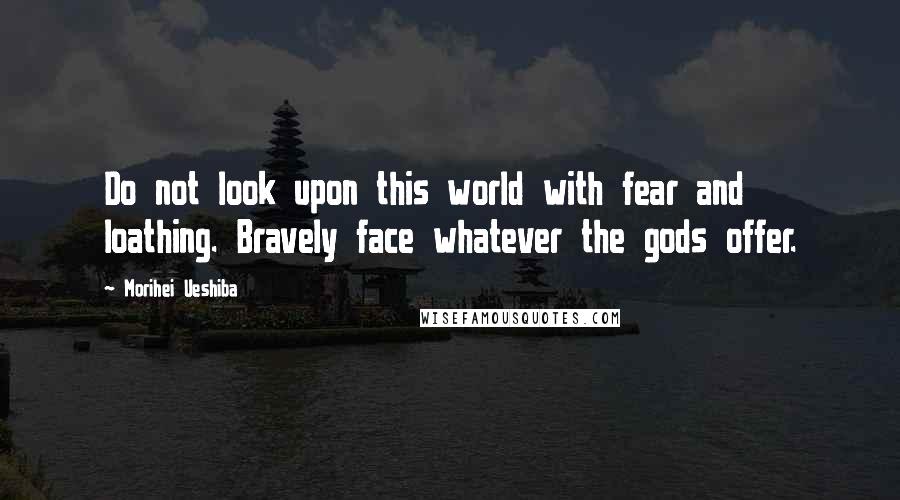 Morihei Ueshiba Quotes: Do not look upon this world with fear and loathing. Bravely face whatever the gods offer.