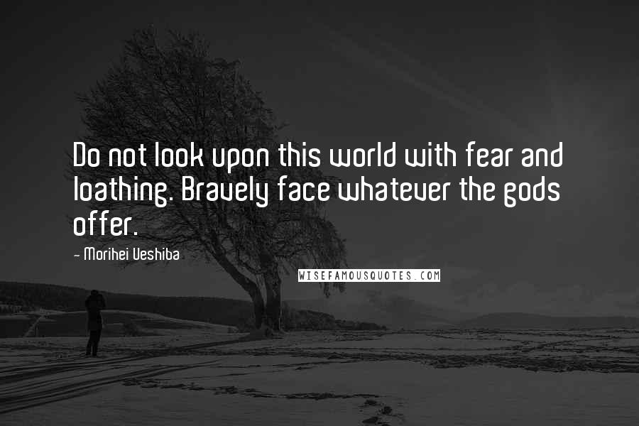 Morihei Ueshiba Quotes: Do not look upon this world with fear and loathing. Bravely face whatever the gods offer.