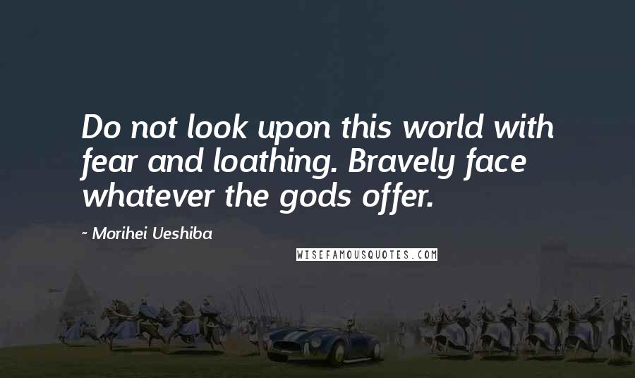 Morihei Ueshiba Quotes: Do not look upon this world with fear and loathing. Bravely face whatever the gods offer.