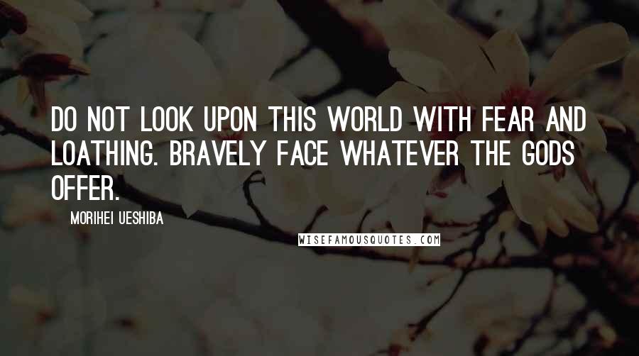 Morihei Ueshiba Quotes: Do not look upon this world with fear and loathing. Bravely face whatever the gods offer.