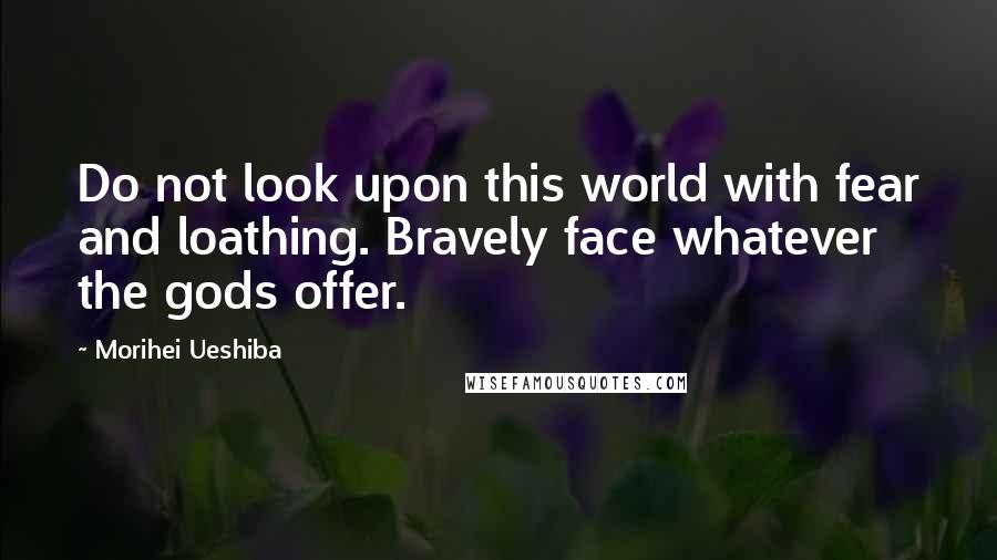 Morihei Ueshiba Quotes: Do not look upon this world with fear and loathing. Bravely face whatever the gods offer.