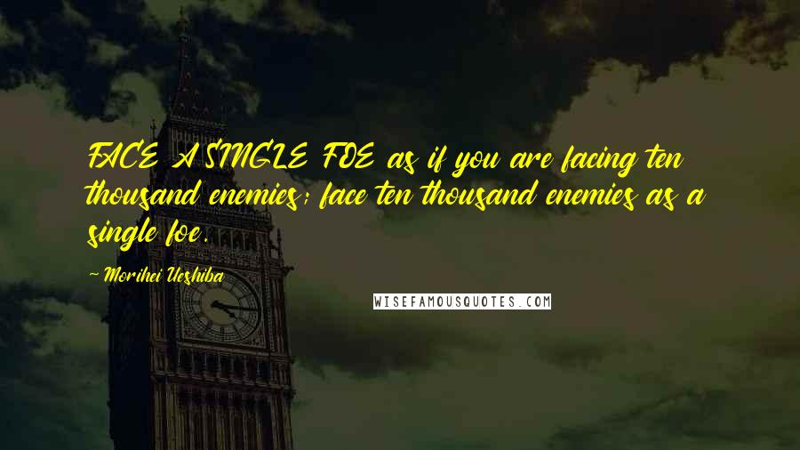 Morihei Ueshiba Quotes: FACE A SINGLE FOE as if you are facing ten thousand enemies; face ten thousand enemies as a single foe.