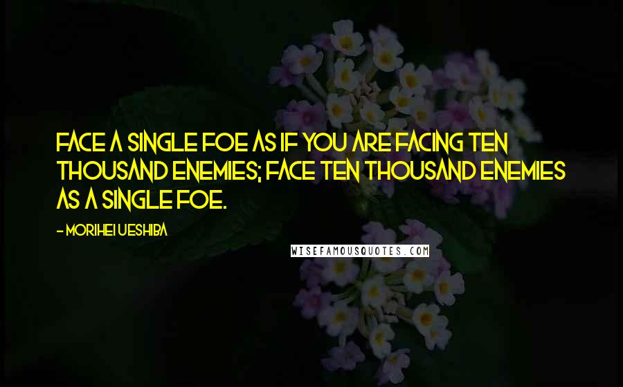 Morihei Ueshiba Quotes: FACE A SINGLE FOE as if you are facing ten thousand enemies; face ten thousand enemies as a single foe.