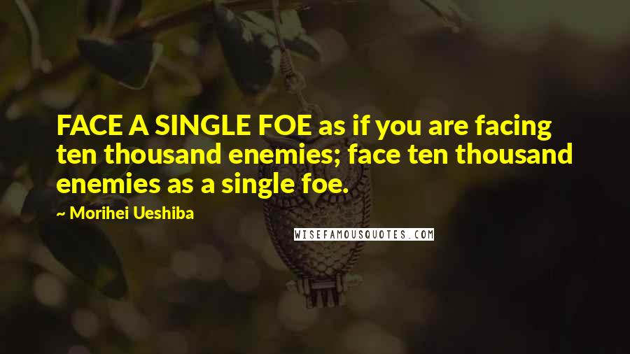 Morihei Ueshiba Quotes: FACE A SINGLE FOE as if you are facing ten thousand enemies; face ten thousand enemies as a single foe.