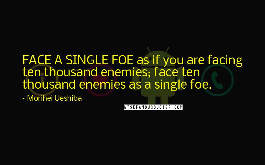 Morihei Ueshiba Quotes: FACE A SINGLE FOE as if you are facing ten thousand enemies; face ten thousand enemies as a single foe.