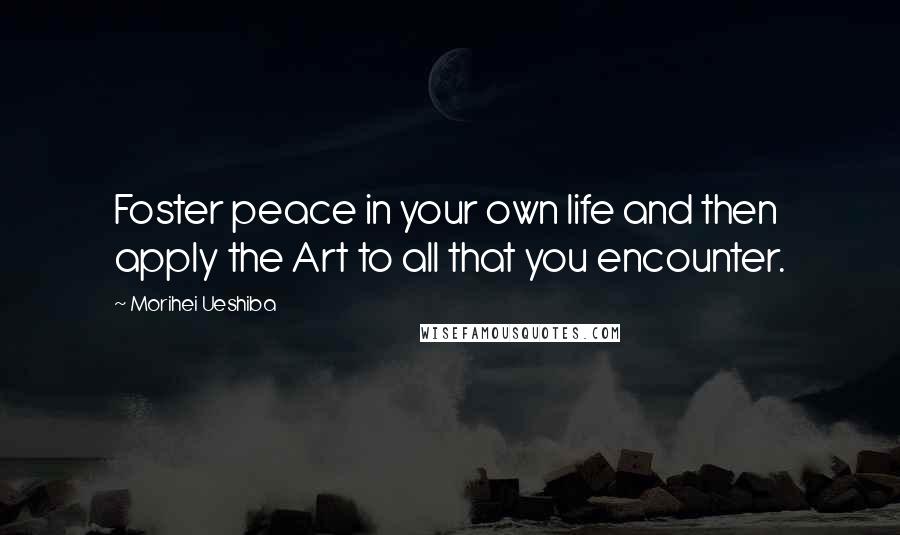 Morihei Ueshiba Quotes: Foster peace in your own life and then apply the Art to all that you encounter.