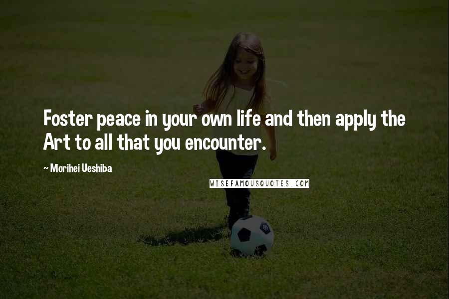Morihei Ueshiba Quotes: Foster peace in your own life and then apply the Art to all that you encounter.