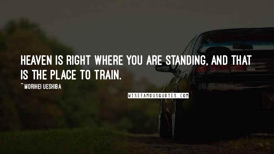 Morihei Ueshiba Quotes: Heaven is right where you are standing, and that is the place to train.