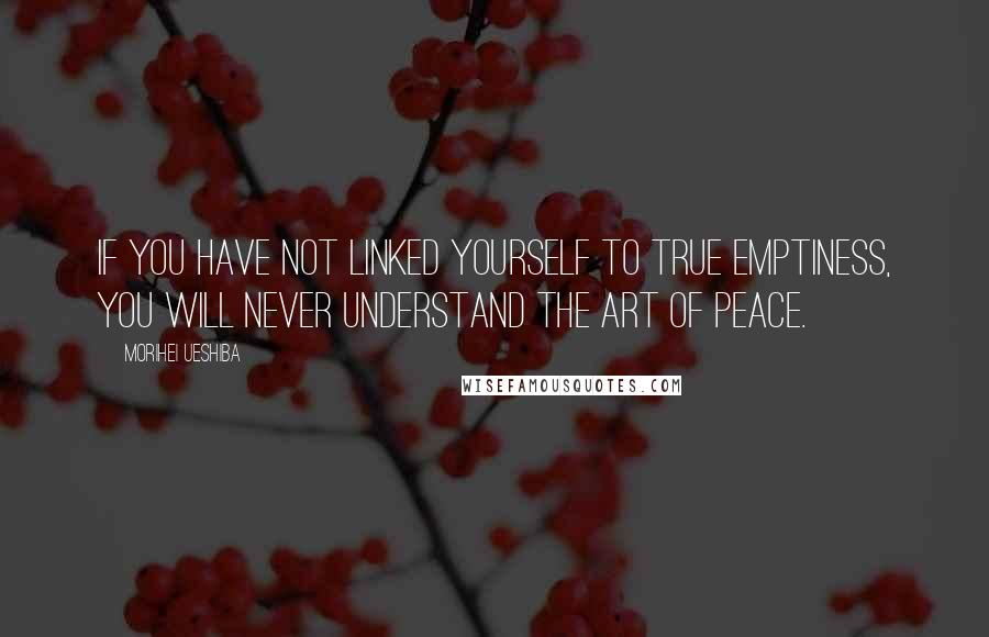 Morihei Ueshiba Quotes: If you have not linked yourself to true emptiness, you will never understand the art of peace.