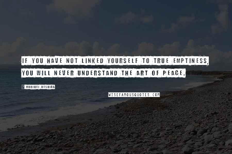 Morihei Ueshiba Quotes: If you have not linked yourself to true emptiness, you will never understand the art of peace.