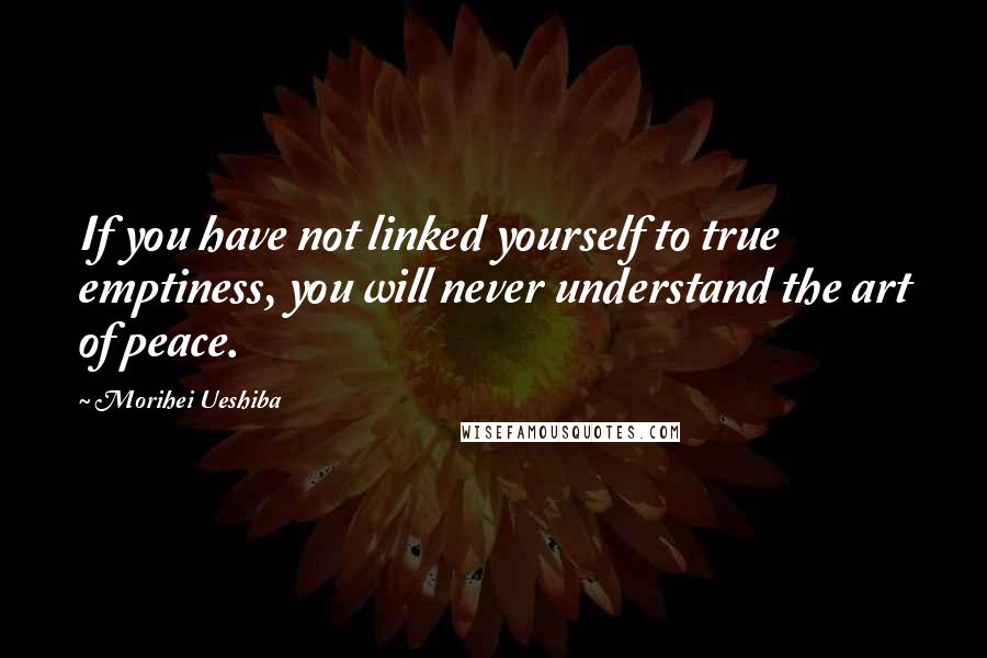 Morihei Ueshiba Quotes: If you have not linked yourself to true emptiness, you will never understand the art of peace.