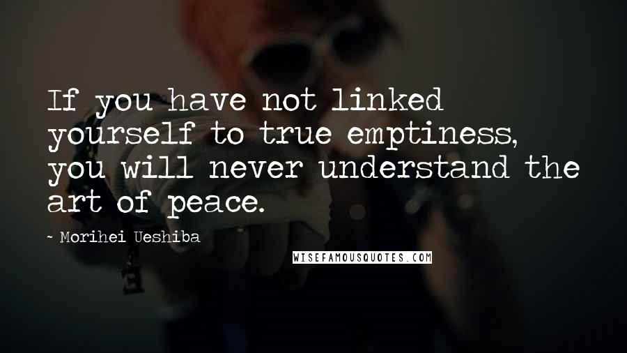 Morihei Ueshiba Quotes: If you have not linked yourself to true emptiness, you will never understand the art of peace.