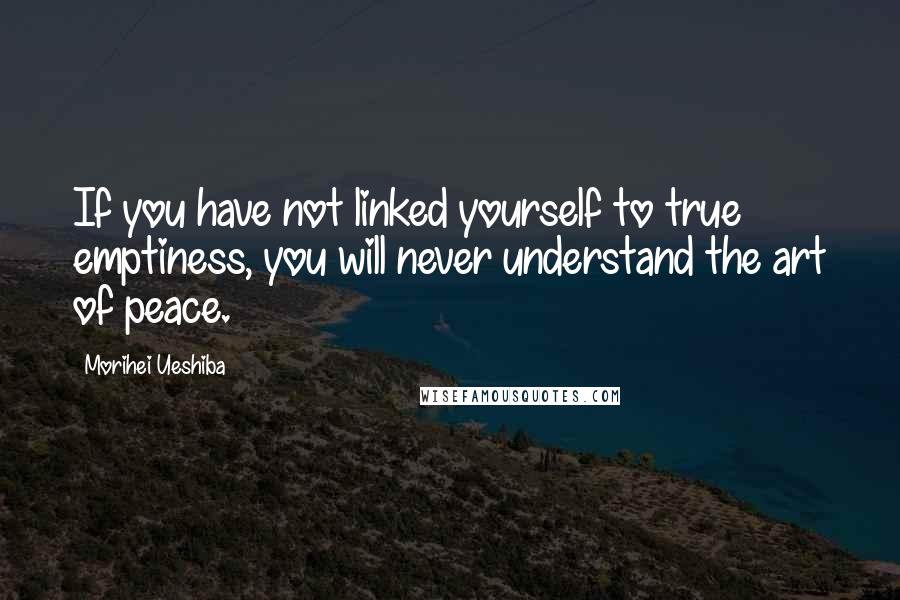Morihei Ueshiba Quotes: If you have not linked yourself to true emptiness, you will never understand the art of peace.