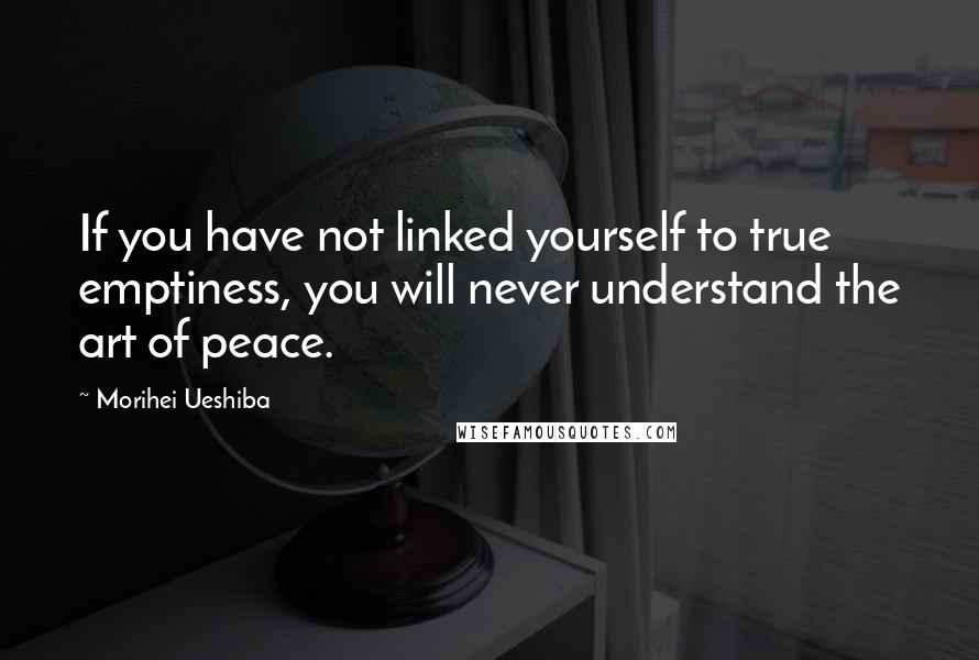 Morihei Ueshiba Quotes: If you have not linked yourself to true emptiness, you will never understand the art of peace.