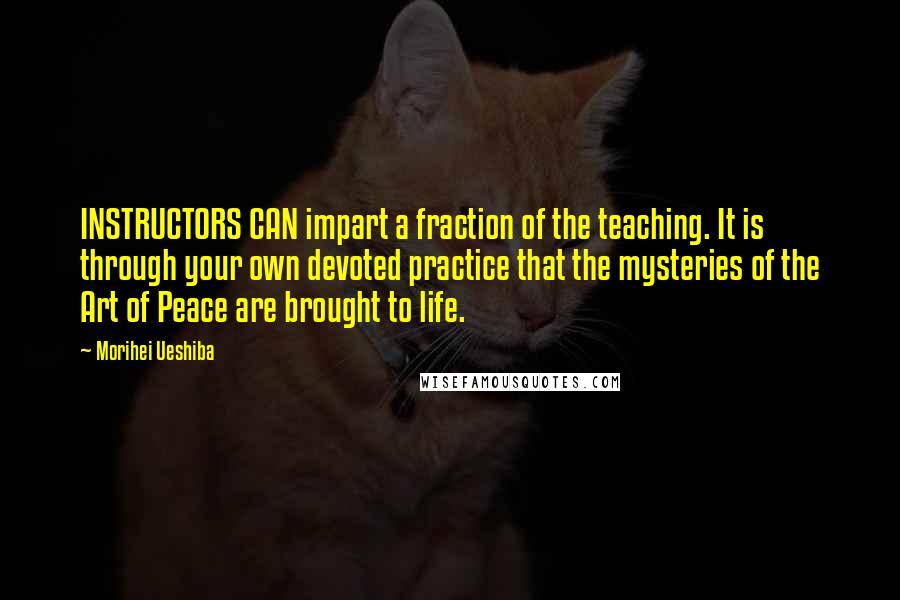 Morihei Ueshiba Quotes: INSTRUCTORS CAN impart a fraction of the teaching. It is through your own devoted practice that the mysteries of the Art of Peace are brought to life.