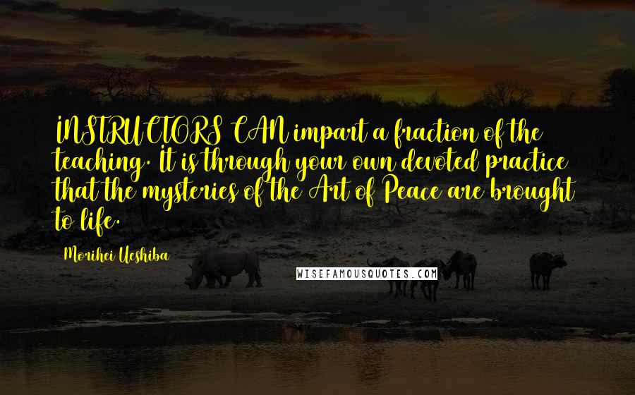 Morihei Ueshiba Quotes: INSTRUCTORS CAN impart a fraction of the teaching. It is through your own devoted practice that the mysteries of the Art of Peace are brought to life.