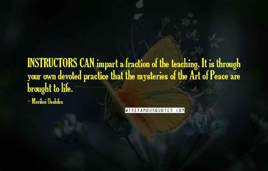 Morihei Ueshiba Quotes: INSTRUCTORS CAN impart a fraction of the teaching. It is through your own devoted practice that the mysteries of the Art of Peace are brought to life.