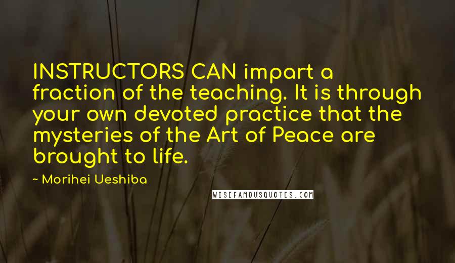 Morihei Ueshiba Quotes: INSTRUCTORS CAN impart a fraction of the teaching. It is through your own devoted practice that the mysteries of the Art of Peace are brought to life.
