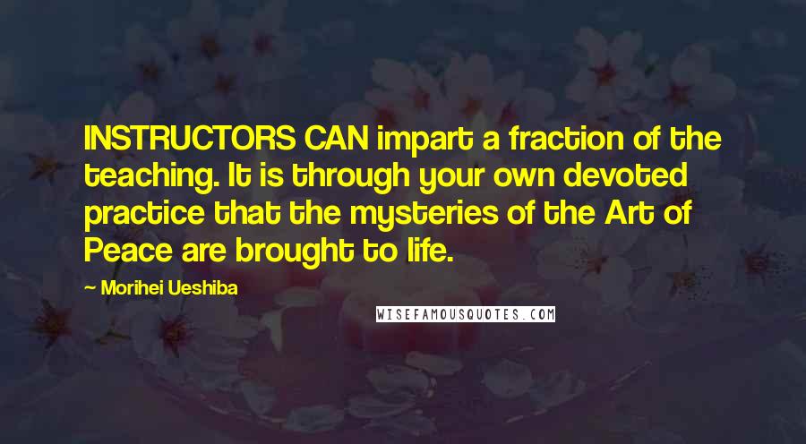 Morihei Ueshiba Quotes: INSTRUCTORS CAN impart a fraction of the teaching. It is through your own devoted practice that the mysteries of the Art of Peace are brought to life.