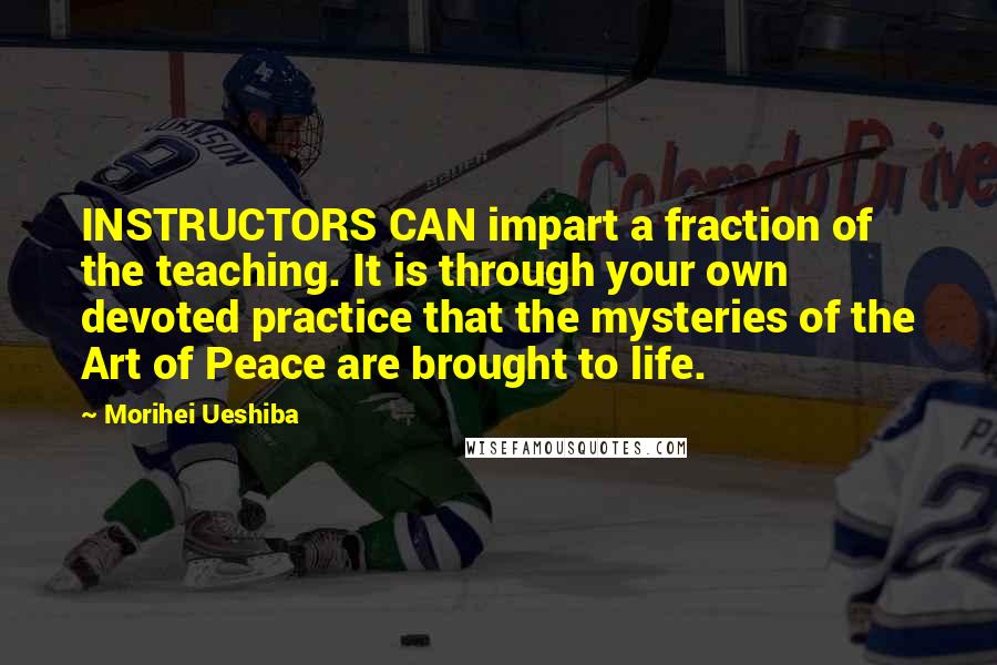 Morihei Ueshiba Quotes: INSTRUCTORS CAN impart a fraction of the teaching. It is through your own devoted practice that the mysteries of the Art of Peace are brought to life.