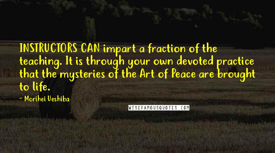 Morihei Ueshiba Quotes: INSTRUCTORS CAN impart a fraction of the teaching. It is through your own devoted practice that the mysteries of the Art of Peace are brought to life.