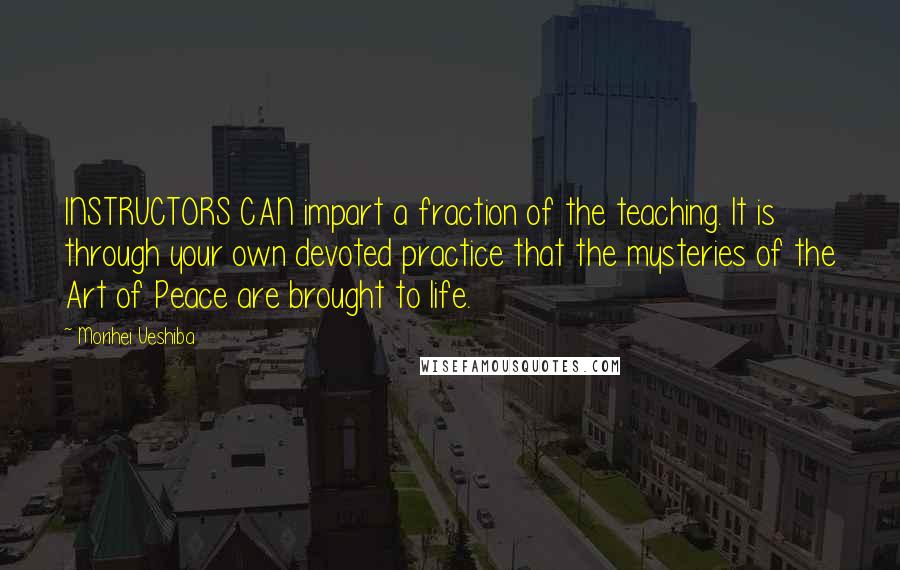 Morihei Ueshiba Quotes: INSTRUCTORS CAN impart a fraction of the teaching. It is through your own devoted practice that the mysteries of the Art of Peace are brought to life.