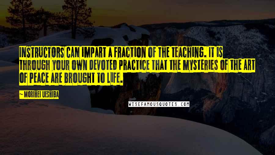 Morihei Ueshiba Quotes: INSTRUCTORS CAN impart a fraction of the teaching. It is through your own devoted practice that the mysteries of the Art of Peace are brought to life.