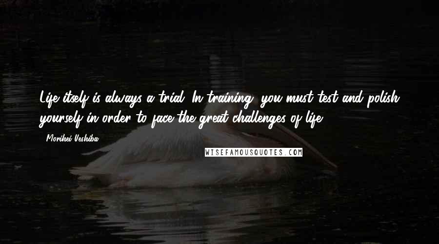Morihei Ueshiba Quotes: Life itself is always a trial. In training, you must test and polish yourself in order to face the great challenges of life.
