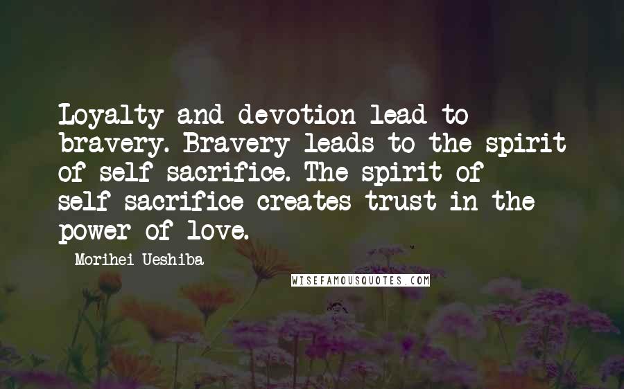 Morihei Ueshiba Quotes: Loyalty and devotion lead to bravery. Bravery leads to the spirit of self-sacrifice. The spirit of self-sacrifice creates trust in the power of love.