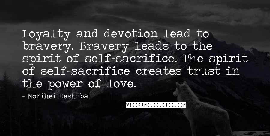 Morihei Ueshiba Quotes: Loyalty and devotion lead to bravery. Bravery leads to the spirit of self-sacrifice. The spirit of self-sacrifice creates trust in the power of love.