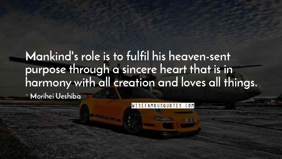 Morihei Ueshiba Quotes: Mankind's role is to fulfil his heaven-sent purpose through a sincere heart that is in harmony with all creation and loves all things.