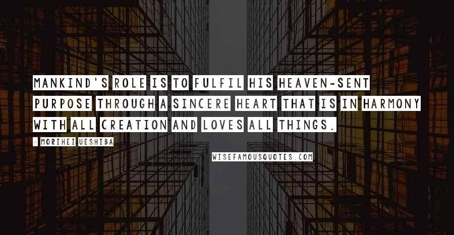 Morihei Ueshiba Quotes: Mankind's role is to fulfil his heaven-sent purpose through a sincere heart that is in harmony with all creation and loves all things.