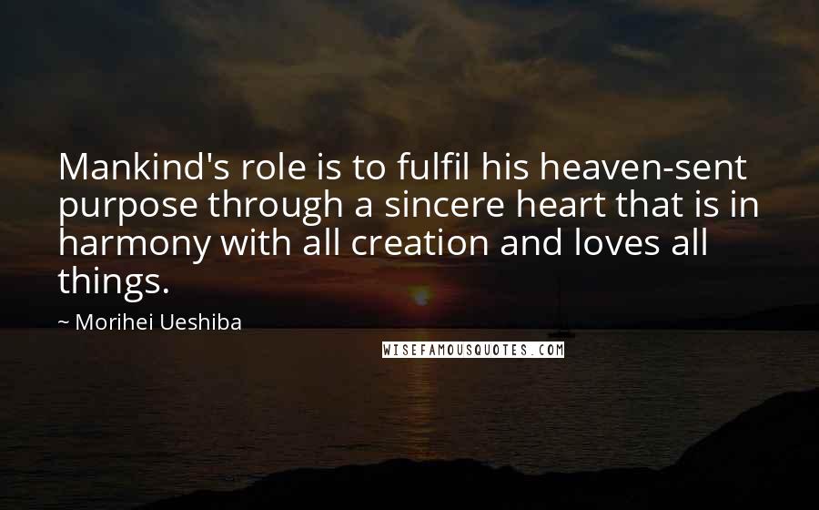 Morihei Ueshiba Quotes: Mankind's role is to fulfil his heaven-sent purpose through a sincere heart that is in harmony with all creation and loves all things.