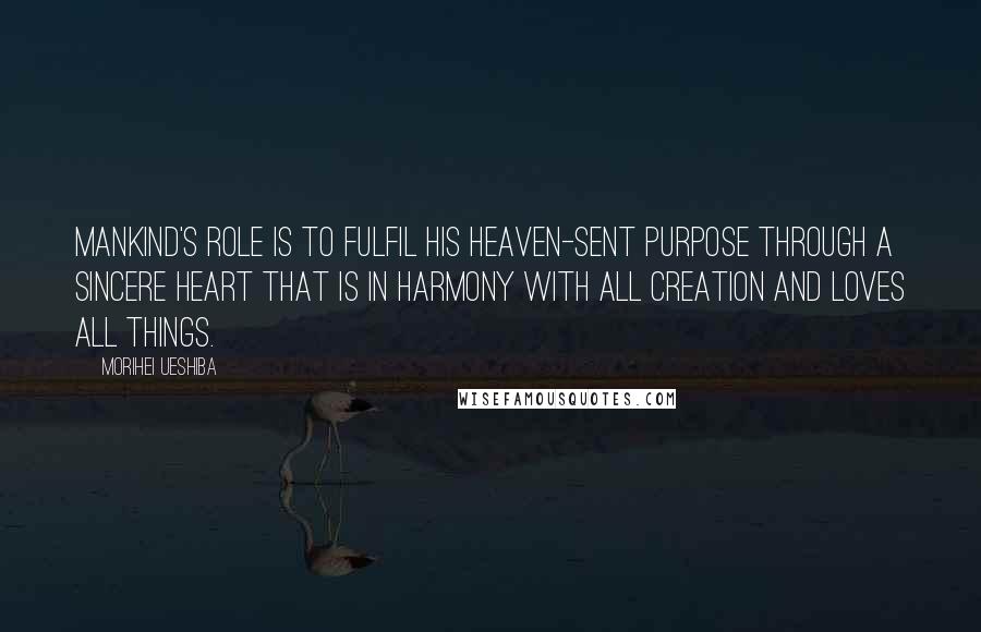 Morihei Ueshiba Quotes: Mankind's role is to fulfil his heaven-sent purpose through a sincere heart that is in harmony with all creation and loves all things.