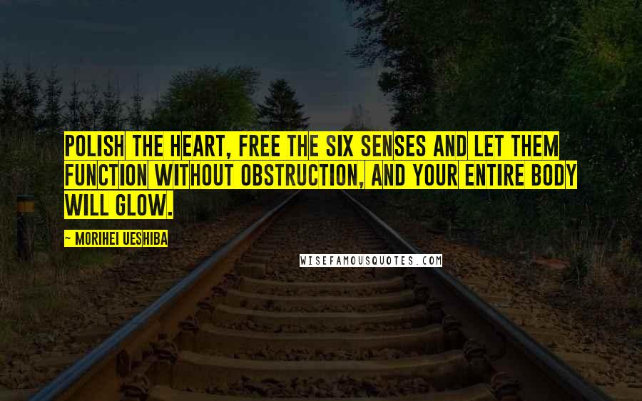 Morihei Ueshiba Quotes: Polish the heart, free the six senses and let them function without obstruction, and your entire body will glow.