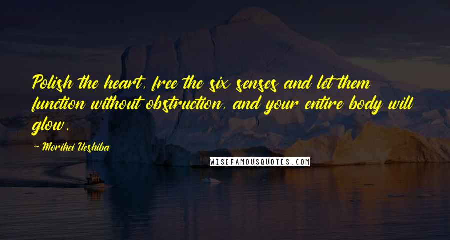 Morihei Ueshiba Quotes: Polish the heart, free the six senses and let them function without obstruction, and your entire body will glow.