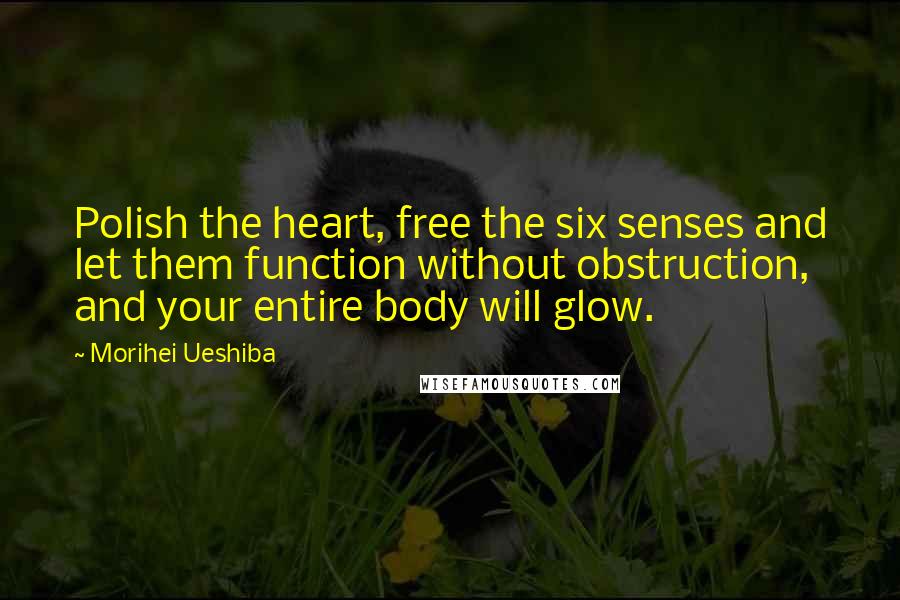 Morihei Ueshiba Quotes: Polish the heart, free the six senses and let them function without obstruction, and your entire body will glow.