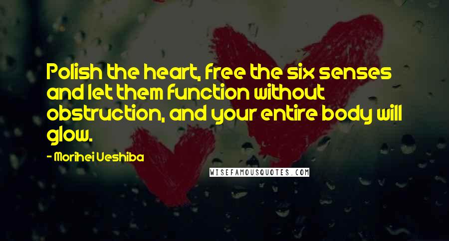Morihei Ueshiba Quotes: Polish the heart, free the six senses and let them function without obstruction, and your entire body will glow.