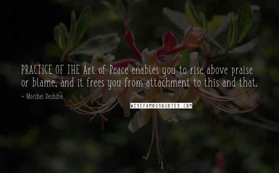 Morihei Ueshiba Quotes: PRACTICE OF THE Art of Peace enables you to rise above praise or blame, and it frees you from attachment to this and that.