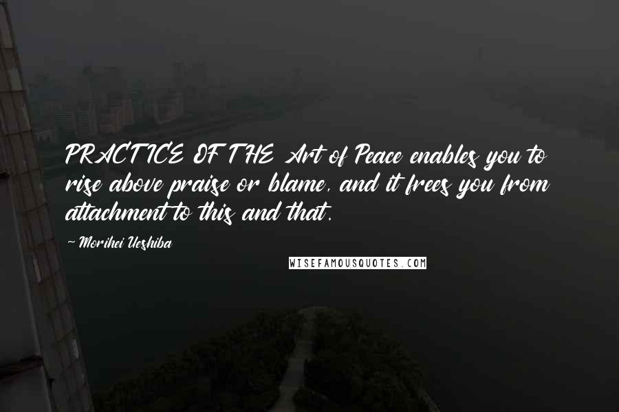 Morihei Ueshiba Quotes: PRACTICE OF THE Art of Peace enables you to rise above praise or blame, and it frees you from attachment to this and that.