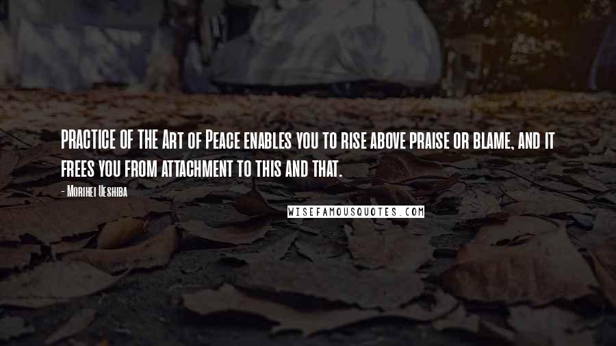 Morihei Ueshiba Quotes: PRACTICE OF THE Art of Peace enables you to rise above praise or blame, and it frees you from attachment to this and that.