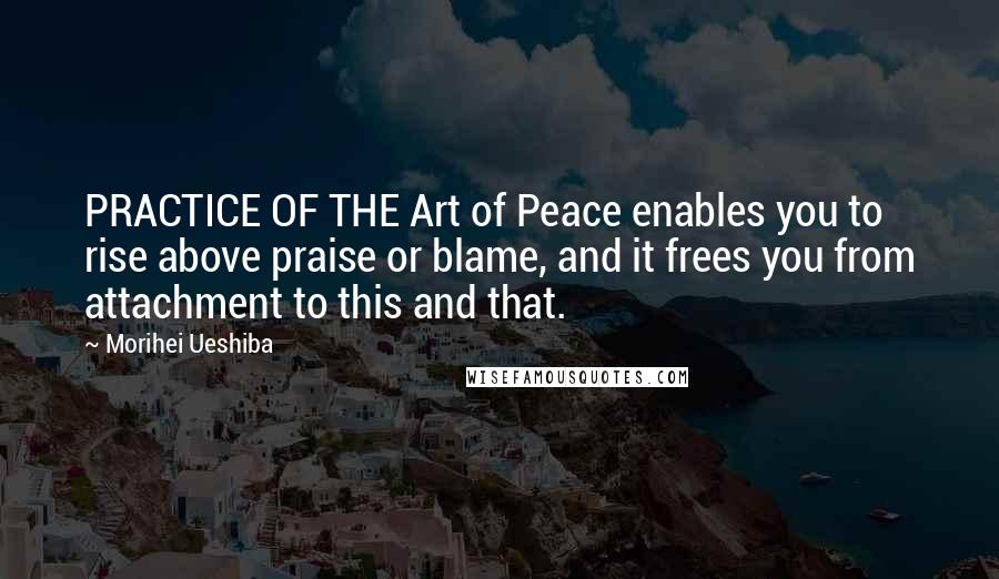 Morihei Ueshiba Quotes: PRACTICE OF THE Art of Peace enables you to rise above praise or blame, and it frees you from attachment to this and that.