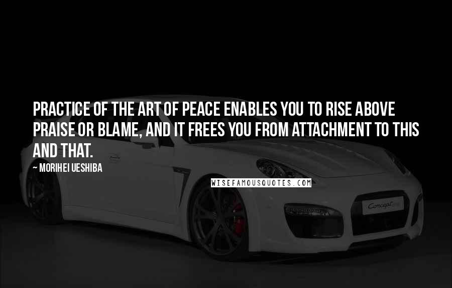 Morihei Ueshiba Quotes: PRACTICE OF THE Art of Peace enables you to rise above praise or blame, and it frees you from attachment to this and that.