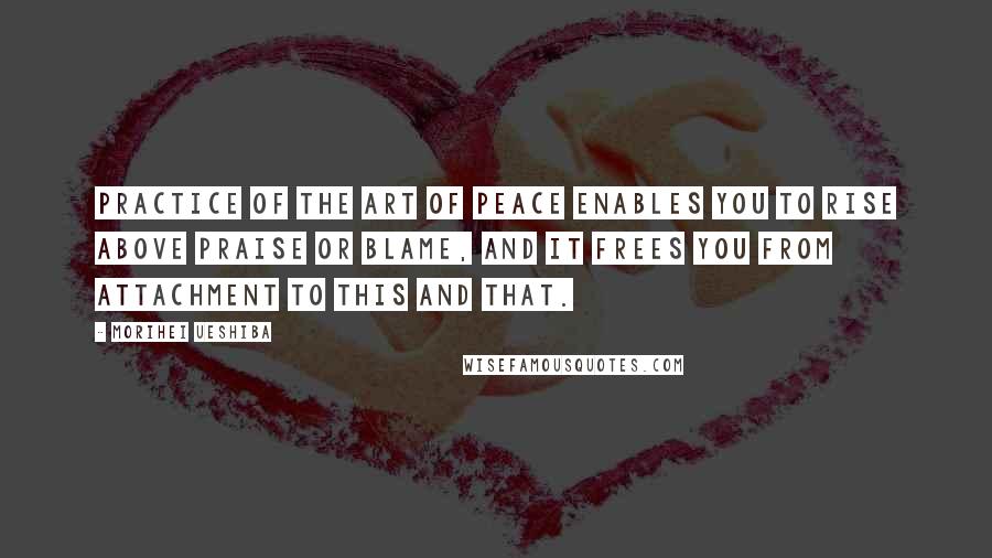 Morihei Ueshiba Quotes: PRACTICE OF THE Art of Peace enables you to rise above praise or blame, and it frees you from attachment to this and that.