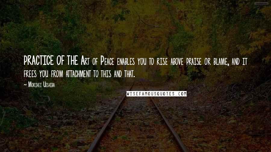 Morihei Ueshiba Quotes: PRACTICE OF THE Art of Peace enables you to rise above praise or blame, and it frees you from attachment to this and that.