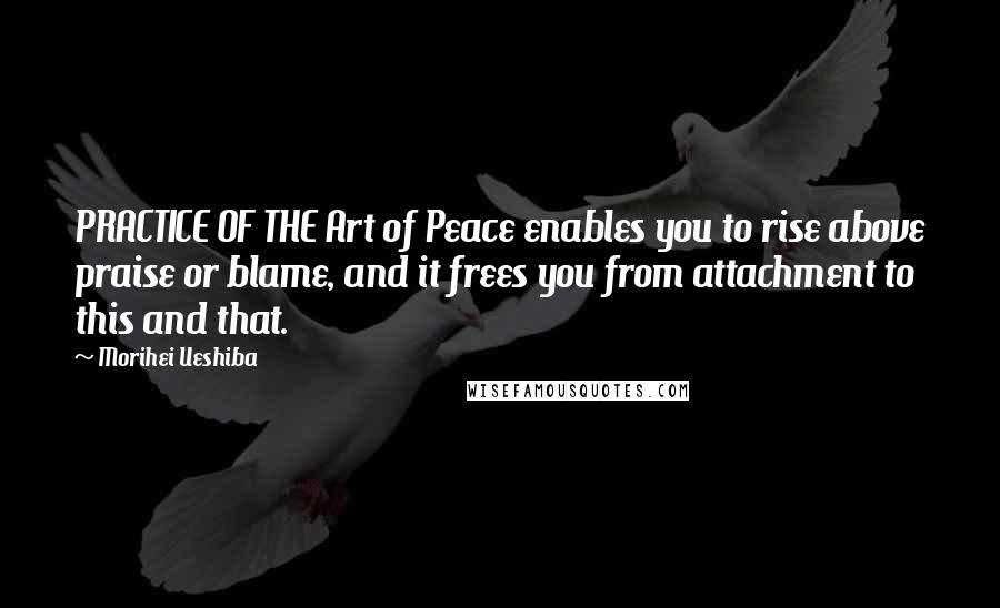 Morihei Ueshiba Quotes: PRACTICE OF THE Art of Peace enables you to rise above praise or blame, and it frees you from attachment to this and that.