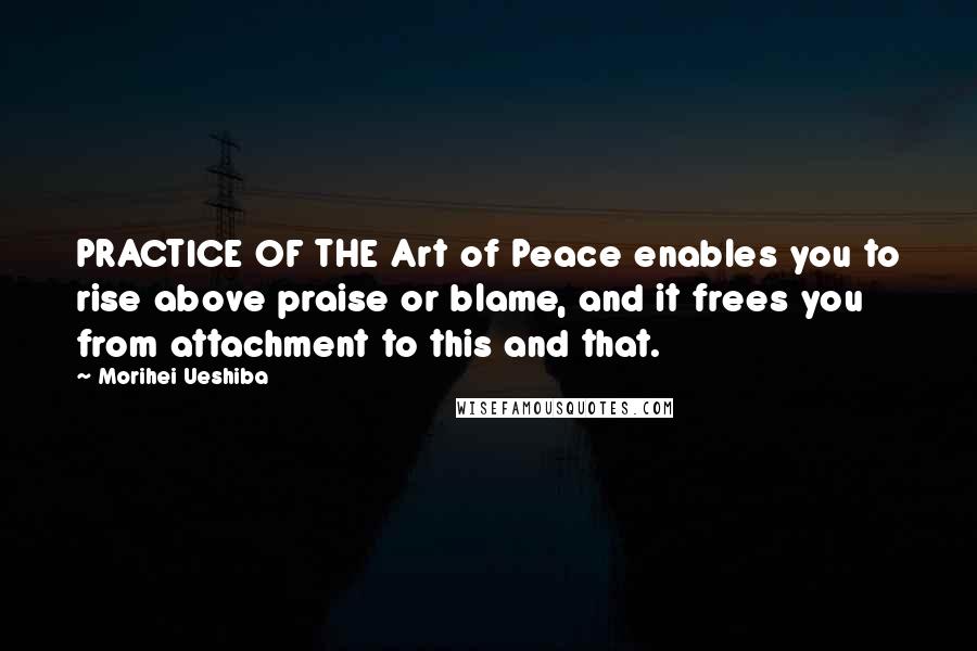 Morihei Ueshiba Quotes: PRACTICE OF THE Art of Peace enables you to rise above praise or blame, and it frees you from attachment to this and that.