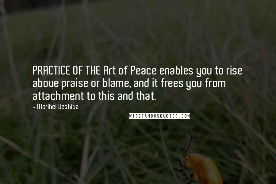 Morihei Ueshiba Quotes: PRACTICE OF THE Art of Peace enables you to rise above praise or blame, and it frees you from attachment to this and that.